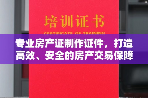 达川专业房产证制作证件，打造高效、安全的房产交易保障