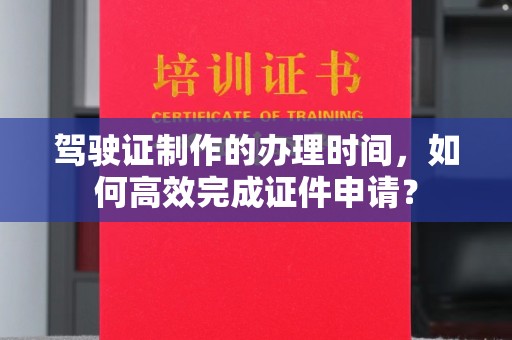 达川驾驶证制作的办理时间，如何高效完成证件申请？