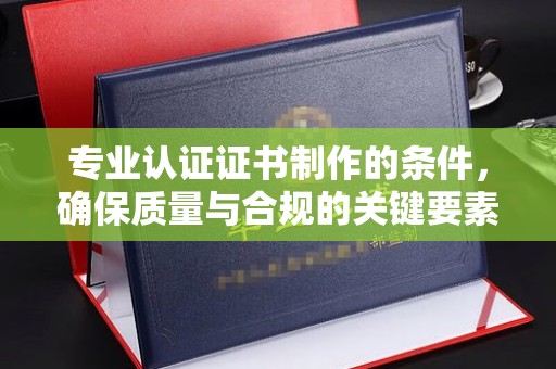 达川专业认证证书制作的条件，确保质量与合规的关键要素